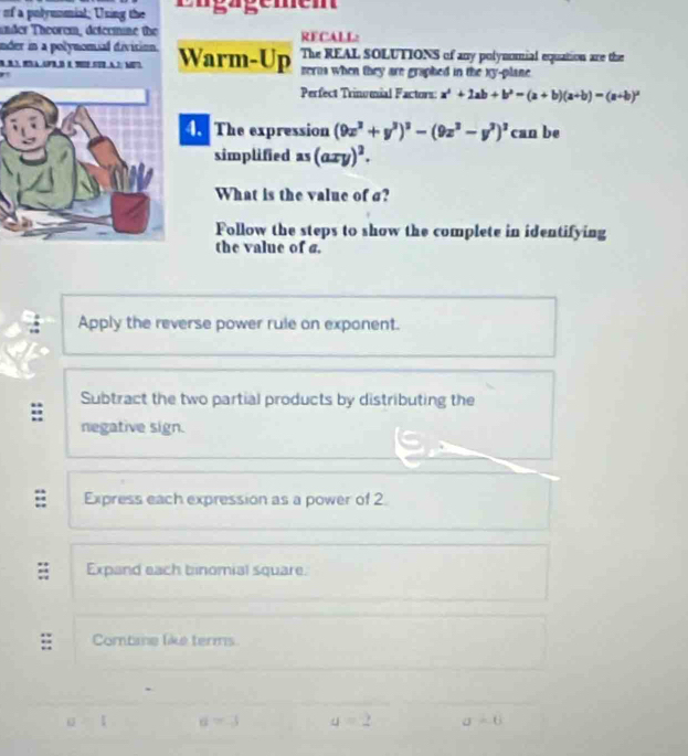 of a polymnmial; Using the Eügägemem
under Theorem, determine the RECALL:
nder in a polynomial division.Warm-Up The REAL SOLUTIONS of any polynomial equation are the
serna when they are graphed in the xy -plane 
Perfect Trinumial Factors: a^2+2ab+b^2=(a+b)(a+b)=(a+b)^2
4. The expression (9x^2+y^2end(pmatrix)^2-(9z^3-y^3)^3 can be
simplified as (axy)^2. 
What is the value of σ?
Follow the steps to show the complete in identifying
the value of a.
Apply the reverse power rule on exponent.
Subtract the two partial products by distributing the
negative sign.
= Express each expression as a power of 2
Expand each binomial square.
;; Combine like terms
u=l a=3 q=2 sigma =6