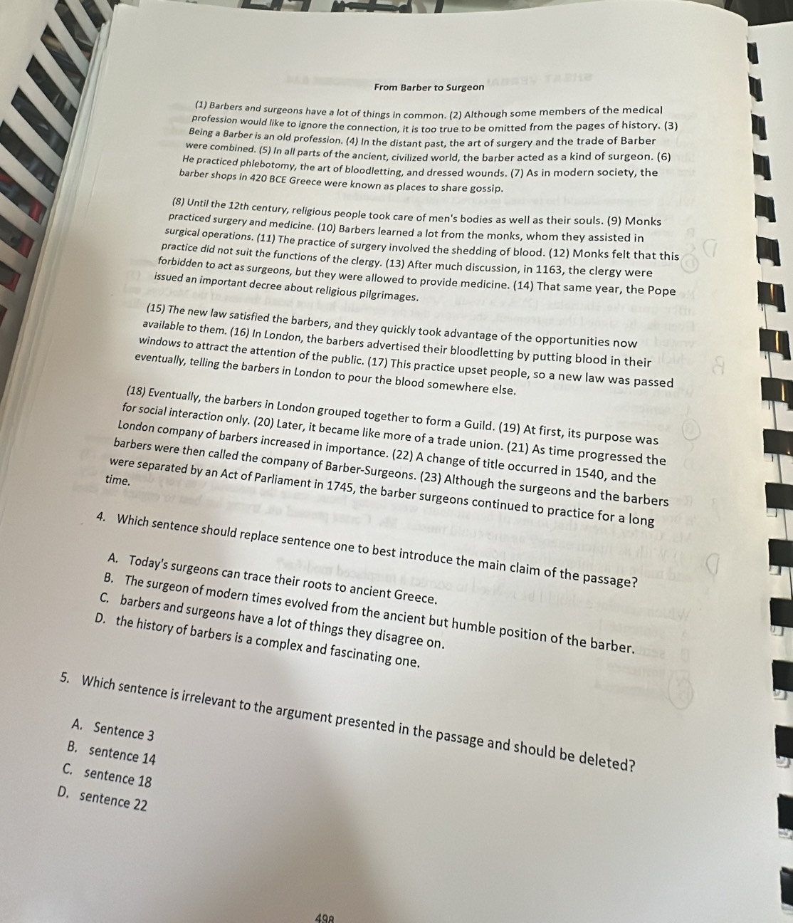 From Barber to Surgeon
(1) Barbers and surgeons have a lot of things in common. (2) Although some members of the medical
profession would like to ignore the connection, it is too true to be omitted from the pages of history. (3)
Being a Barber is an old profession. (4) In the distant past, the art of surgery and the trade of Barber
were combined. (5) In all parts of the ancient, civilized world, the barber acted as a kind of surgeon. (6)
He practiced phlebotomy, the art of bloodletting, and dressed wounds. (7) As in modern society, the
barber shops in 420 BCE Greece were known as places to share gossip.
(8) Until the 12th century, religious people took care of men's bodies as well as their souls. (9) Monks
practiced surgery and medicine. (10) Barbers learned a lot from the monks, whom they assisted in
surgical operations. (11) The practice of surgery involved the shedding of blood. (12) Monks felt that this
practice did not suit the functions of the clergy. (13) After much discussion, in 1163, the clergy were
forbidden to act as surgeons, but they were allowed to provide medicine. (14) That same year, the Pope
issued an important decree about religious pilgrimages.
(15) The new law satisfied the barbers, and they quickly took advantage of the opportunities now
available to them. (16) In London, the barbers advertised their bloodletting by putting blood in their
windows to attract the attention of the public. (17) This practice upset people, so a new law was passed
eventually, telling the barbers in London to pour the blood somewhere else.
(18) Eventually, the barbers in London grouped together to form a Guild. (19) At first, its purpose was
for social interaction only. (20) Later, it became like more of a trade union. (21) As time progressed the
London company of barbers increased in importance. (22) A change of title occurred in 1540, and the
barbers were then called the company of Barber-Surgeons. (23) Although the surgeons and the barbers
time.
were separated by an Act of Parliament in 1745, the barber surgeons continued to practice for a long
4. Which sentence should replace sentence one to best introduce the main claim of the passage?
A. Today's surgeons can trace their roots to ancient Greece.
B. The surgeon of modern times evolved from the ancient but humble position of the barber.
C. barbers and surgeons have a lot of things they disagree on.
D. the history of barbers is a complex and fascinating one.
5. Which sentence is irrelevant to the argument presented in the passage and should be deleted?
A. Sentence 3
B. sentence 14
C. sentence 18
D. sentence 22
49º