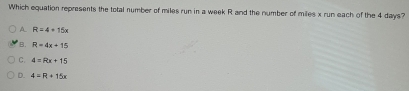 Which equation represents the total number of miles run in a week R and the number of miles x run each of the 4 days?
A. R=4+15x
B. R=4x+15
C. 4=Rx+15
D. 4=R+15x