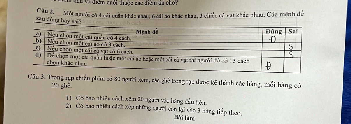 đầu và điểm cuôi thuộc các điểm đã cho? 
Câu 2. Một người có 4 cái quần khác nhau, 6 cái áo khác nhau, 3 chiếc cà vạt khác nhau. Các mệnh đề 
sau đúng hay sai? 
Câu 3. Trong rạp chiếu phim có 80 người xem, các ghế trong rạp được kê thành các hàng, mỗi hàng có
20 ghế. 
1) Có bao nhiêu cách xệm 20 người vào hàng đầu tiên. 
2) Có bao nhiêu cách xếp những người còn lại vào 3 hàng tiếp theo. 
Bài làm