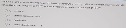 The nurse is caring for a client with aoute respiratory distress syndrome who is receiving positive pressure mechanical ventilation with 
high positive end-expiratory pressure |PEEP. Which of the following findings is associated with high PEEP? 
1. barotluma 
2. decreased oxygen saturason 
3. hypedension 
4. incressed cardiac output