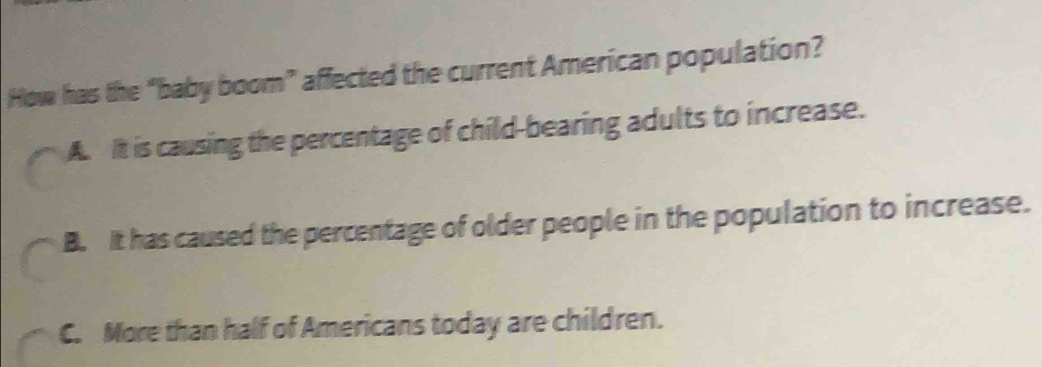 How has the “baby boom” affected the current American population?
A. It is causing the percentage of child-bearing adults to increase.
B. It has caused the percentage of older people in the population to increase.
C. More than half of Americans today are children.