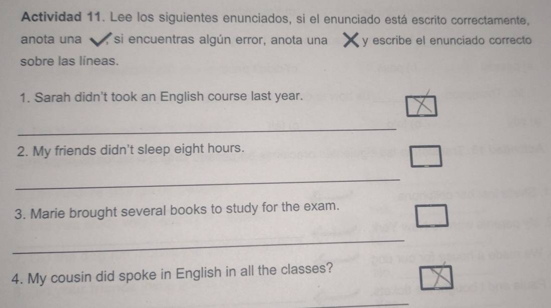 Actividad 11. Lee los siguientes enunciados, si el enunciado está escrito correctamente, 
anota una , si encuentras algún error, anota una y escribe el enunciado correcto 
sobre las líneas. 
1. Sarah didn't took an English course last year. 
_ 
2. My friends didn't sleep eight hours. 
_ 
3. Marie brought several books to study for the exam. 
_ 
4. My cousin did spoke in English in all the classes? 
_