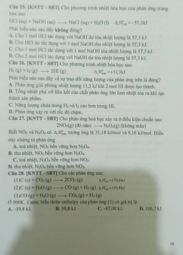 [KNTT - SBT] Cho phương trình nhiệt hóa học của phản ứng trung
hòa sau:
HCl(aq)+NaOH(aq)to NaCl(aq)+H_2O (I) △ _rH_(298)°=-57.3kJ
Phát biểu nào sau đây không đúng?
A. Cho 1 mol HCl tác dụng với NaOH dư tỏa nhiệt lượng là 57,3 kJ.
B. Cho HCl dư tác dụng với 1 mol NaOH thu nhiệt lượng là 57,3 kJ.
C. Cho 1 mol HCl tác dụng với 1 mol NaOH tỏa nhiệt lượng là 57,3 kJ.
D. Cho 2 mol HCl tác dụng với NaOH dư tỏa nhiệt lượng là 57,3 kJ.
Câu 26. [KNTT - SBT] Cho phương trình nhiệt hóa học sau:
H_2(g)+I_2(g)to 2HI(g)
△ _rH_(298)°=+11,3kJ
Phát biểu nào sau đây về sự trao đổi năng lượng của phản ứng trên là đúng?
A. Phản ứng giải phóng nhiệt lượng 11,3 kJ khi 2 mol HI được tạo thành.
B. Tổng nhiệt phá vỡ liên kết của chất phản ứng lớn hơn nhiệt tỏa ra khi tạo
thành sản phẩm.
C. Năng lượng chứa trong H_2 và I_2 cao hơn trong HI.
D. Phản ứng xảy ra với tốc độ chậm.
Câu 27. [KNTT - SBT] Cho phản ứng hoá học xảy ra ở điều kiện chuẩn sau:
2NO_2(g) (đỏ nâu) _  N_2O_4(g) (không màu)
Biết NO_2 và N_2O 4 có △ _fH_(298)^o tương ứng là 33,18 kJ/mol và 9,16 kJ/mol. Điều
này chứng tỏ phản ứng
A. toả nhiệt, NO_2 bền vững hơn N_2O_4.
B. thu nhiệt, NO_2 bền vững hơn N_2O_4.
C. toả nhiệt, N_2O_4 bền vững hơn NO_2.
D. thu nhiệt, N_2O 4 bền vững hơn NO_2.
Câu 28. [KNTT-SBT] Cho các phản ứng sau:
(1) C(s)+CO_2(g)to 2CO_2(g) △. H_(500)°=173,6kJ
(2) C(s)+H_2O(g)to CO(g)+H_2 (g) △ _rH_(500)°=133,8kJ
(3) CO(g)+H_2O(g)to CO_2(g)+H_2(g)
Ở 500K, 1 atm, biến thiên enthalpy của phản ứng (3) có giá trị là
A. -39,8 kJ. B. 39,8 kJ. C. -47,00 kJ. D. 106,7 kJ.
16