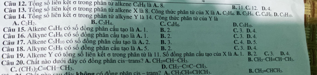 Tổng số liên kệt σ trong phân tử alkene C₄H₈ là A. 8. B. 11. C. 12. D. 4.
Câu 13. Tổng số liên kết σ trong phân tử alkene X là 8. Công thức phân tử của X là A. C_2H_4.B.C_3H_6.C.C_4H_8. D. CsH₁0.
Cầu 14. Tổng số liên kết σ trong phân tử alkyne Y là 14. Công thức phân tử của Y là
A. C_2H_2. B. C_3H_4. H6. D. C_5H_10.
C. C_4F
Câu 15. Alkene C_4H_8 có số động phân cậu tạo là A. 1. B. 2. C. 3. D. 4.
Câu 16. Alkyne C_4H_6 có số đồng phân cầu tạo là A. 1. B. 2. C. 3. D. 4.
Câu 17. Alkene C_5H_1 có số đồng phân cấu tạo là A. 2. B. 3. C. 4. D. 5.
Câu 18. Alkyne C_5H_8 có số đồng phân cấu tạo là A. 5. B. 2. C. 3. D. 4.
Câu 19. Alkene Y có tổng số liên kết σ trong phân tử là 11. Số đồng phân cấu tạo của X là A. 1. B. 2. D. 4.
Câu 20. Chất nào dưới đầy có đồng phân cis-trans? A. CH_2=CH-CH_3. B. CH_3-CH=CH-CH_3.
D. CH_3-Cequiv C-CH_3.
C. (CH_3)_2C=CH-CH_3. không có đồng phân cis - trans? A. CH_3CH=CHCH_3.
B. CH_2=CHCH_3.