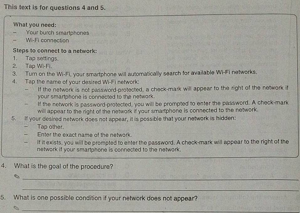 This text is for questions 4 and 5. 
What you need: 
Your burch smartphones 
- Wi-Fi connection 
Steps to connect to a network: 
1. Tap settings. 
2. Tap Wi-Fi. 
3. Turn on the Wi-Fi, your smartphone will automatically search for available Wi-Fi networks. 
4. Tap the name of your desired Wi-Fi network: 
If the network is not password-protected, a check-mark will appear to the right of the network if 
your smartphone is connected to the network. 
If the network is password-protected, you will be prompted to enter the password. A check-mark 
will appear to the right of the network if your smartphone is connected to the network. 
5. If your desired network does not appear, it is possible that your network is hidden: 
_ Tap other. 
- Enter the exact name of the network. 
If it exists, you will be prompted to enter the password. A check-mark will appear to the right of the 
network if your smartphone is connected to the network. 
4. What is the goal of the procedure? 
_ 
_ 
5. What is one possible condition if your network does not appear? 
_