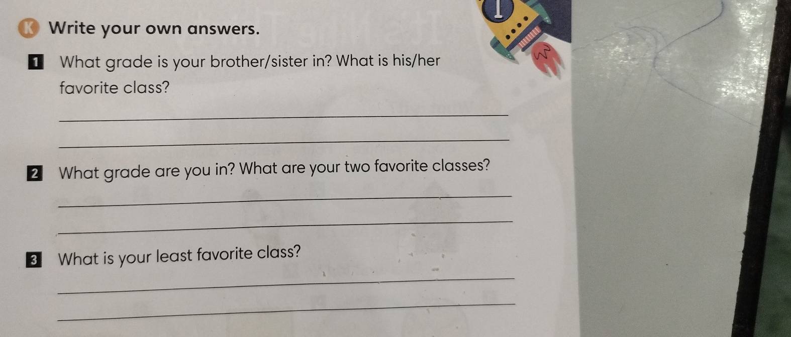 Write your own answers. 
I What grade is your brother/sister in? What is his/her 
favorite class? 
_ 
_ 
2 What grade are you in? What are your two favorite classes? 
_ 
_ 
3 What is your least favorite class? 
_ 
_