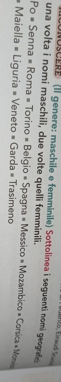 NOSCERE (Il genere: maschile e femminile) Sottolinea i seguenti nomi geografició 
una volta i nomi maschili, due volte quelli femminili. 
Po # Senna # Roma # Torino # Belgio # Spagna # Messico # Mozambico # Corsica = Monviso 
# Maiella # Liguria = Veneto = Garda # Trasimeno