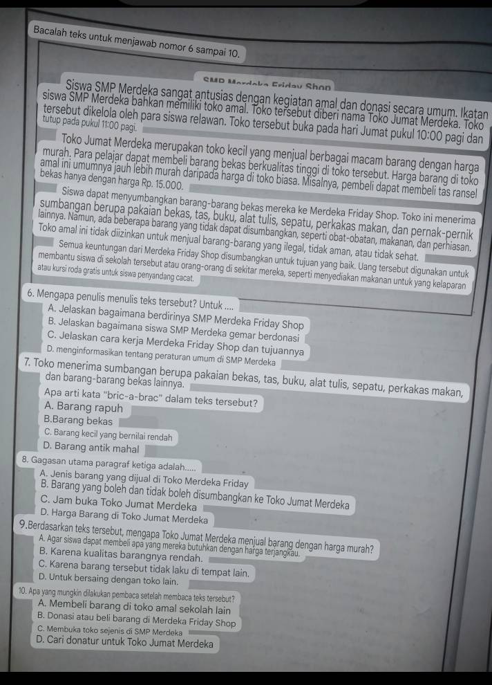 Bacalah teks untuk menjawab nomor 6 sampai 10.
SMD Mardaka Fridav Shon
Siswa SMP Merdeka sangat antusias dengan kegiatan amal dan donạsi secara umụm. Ikaṭan
siswa SMP Merdeka bahkan memiliki toko amal. Toko tersebut diberi nama Toko Jumat Merdeka. Toko
tersebut dikelola oleh para siswa relawan. Toko tersebut buka pada hari Jumat pukul 10:00 pagi dan
tutup pada pukul 11:00 pagi.
Toko Jumat Merdeka merupakan toko kecil yang menjual berbagai macam barang dengan harga
murah, Para pelajar dapat membeli barang bekas berkualitas tinggi di toko tersebut. Harga barang di toko
amal ini umumnya jauh lebih murah daripada harga di toko biasa. Mišalnya, pembeli dapat membeli tas ransel
bekas hanya dengan harga Rp. 15.000.
Siswa dapat menyumbangkan barang-barang bekas mereka ke Merdeka Friday Shop. Toko ini menerima
sumbangan berupa pakaian bekas, tas, buku, alat tulis, sepatu, perkakas makan, dan pernak-pernik
lainnya. Nămun, ada beberapa barang yang tidak dapat disumbangkan, seperti obat-obatan, makanan, dan perhiasan.
Toko amal ini tidak diizinkan untuk menjual barang-barang yang ilegal, tidak aman, atau tidak sehat.
Semua keuntungan dari Merdeka Friday Shop disumbangkan untuk tujuan yang baik. Uang tersebut digunakan untuk
membantu siswa di sekolah tersebut atau orang-orang di sekitar mereka, seperti menyediakan makanan untuk yang kelaparan
atau kursi roda gratis untuk siswa penyandang cacat.
6. Mengapa penulis menulis teks tersebut? Untuk ....
A. Jelaskan bagaimana berdirinya SMP Merdeka Friday Shop
B. Jelaskan bagaimana siswa SMP Merdeka gemar berdonasi
C. Jelaskan cara kerja Merdeka Friday Shop dan tujuannya
D. menginformasikan tentang peraturan umum di SMP Merdeka
7. Toko menerima sumbangan berupa pakaian bekas, tas, buku, alat tulis, sepatu, perkakas makan,
dan barang-barang bekas lainnya.
Apa arti kata "bric-a-brac" dalam teks tersebut?
A. Barang rapuh
B.Barang bekas
C. Barang kecil yang bernilai rendah
D. Barang antik mahal
8. Gagasan utama paragraf ketiga adalah.....
A. Jenis barang yang dijual di Toko Merdeka Friday
B. Barang yang boleh dan tidak boleh disumbangkan ke Toko Jumat Merdeka
C. Jam buka Toko Jumat Merdeka
D. Harga Barang di Toko Jumat Merdeka
9.Berdasarkan teks tersebut, mengapa Toko Jumat Merdeka menjual barang dengan harga murah?
A. Agar siswa dapat membeli apa yang mereka butuhkan dengan harga terjangkau.
B. Karena kualitas barangnya rendah.
C. Karena barang tersebut tidak laku di tempat lain.
D. Untuk bersaing dengan toko lain.
10. Apa yang mungkin dilakukan pembaca setelah membaca teks tersebut?
A. Membeli barang di toko amal sekolah lain
B. Donasi atau beli barang di Merdeka Friday Shop
C. Membuka toko sejenis di SMP Merdeka
D. Cari donatur untuk Toko Jumat Merdeka