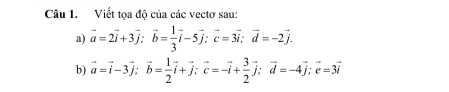 Viết tọa độ của các vectơ sau:
a) vector a=2vector i+3vector j; vector b= 1/3 vector i-5vector j; vector c=3vector i; vector d=-2vector j. 
b) vector a=vector i-3vector j; vector b= 1/2 vector i+vector j; vector c=-vector i+ 3/2 vector j; vector d=-4vector j; vector e=3vector i