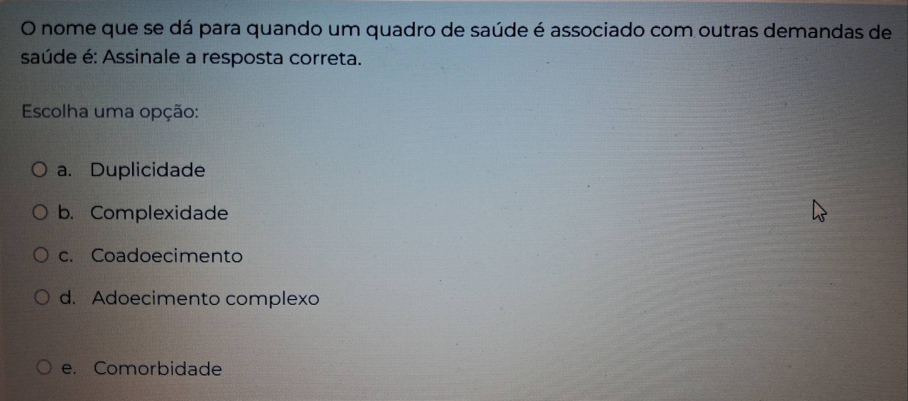 nome que se dá para quando um quadro de saúde é associado com outras demandas de
saúde é: Assinale a resposta correta.
Escolha uma opção:
a. Duplicidade
b. Complexidade
c. Coadoecimento
d. Adoecimento complexo
e. Comorbidade