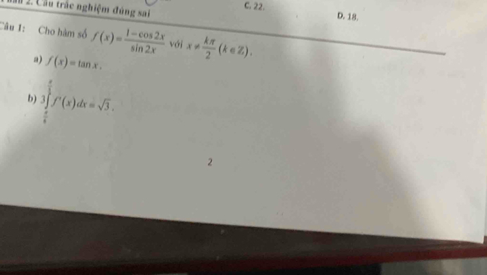 C. 22.
M 2. Cầu trắc nghiệm đúng sai D. 18.
Câu 1: Cho hàm số f(x)= (1-cos 2x)/sin 2x  với x!=  kπ /2 (k∈ Z), 
a) f(x)=tan x. 
b ∈tlimits _ π /6 ^ π /2 f'(x)dx=sqrt(3). 
2