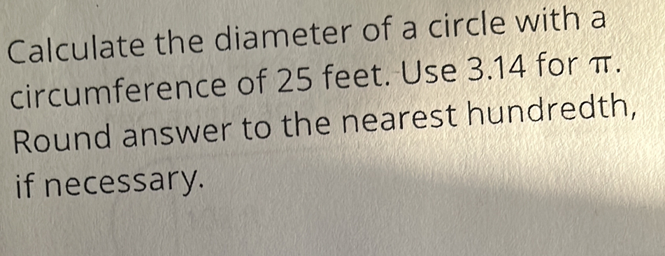 Calculate the diameter of a circle with a 
circumference of 25 feet. Use 3.14 for π. 
Round answer to the nearest hundredth, 
if necessary.