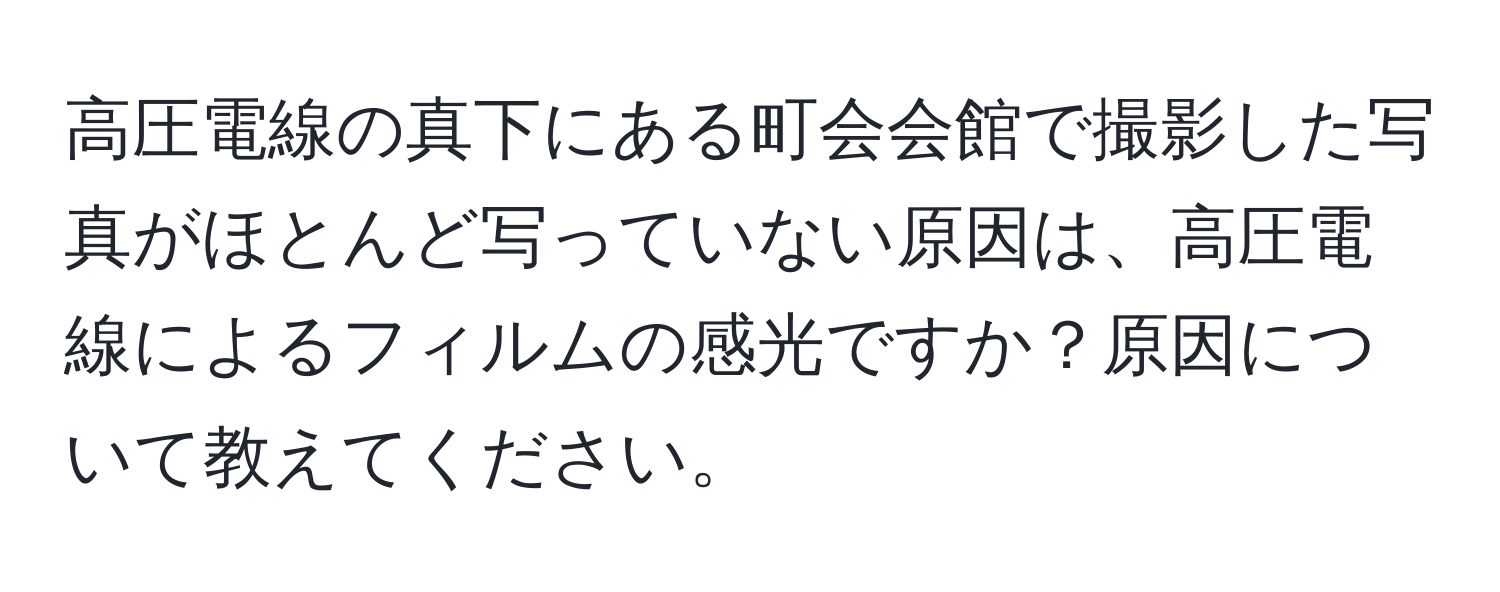 高圧電線の真下にある町会会館で撮影した写真がほとんど写っていない原因は、高圧電線によるフィルムの感光ですか？原因について教えてください。