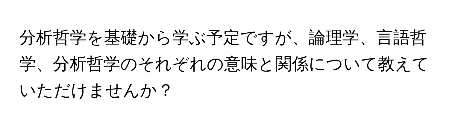 分析哲学を基礎から学ぶ予定ですが、論理学、言語哲学、分析哲学のそれぞれの意味と関係について教えていただけませんか？