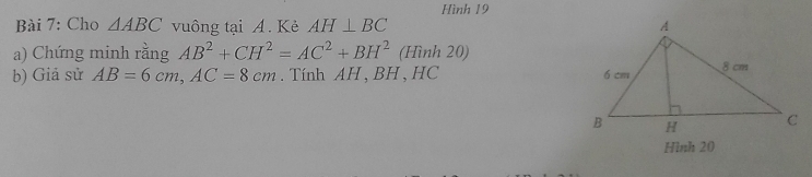 Hình 19 
Bài 7: Cho △ ABC vuông tại A. Kẻ AH⊥ BC
a) Chứng minh rằng AB^2+CH^2=AC^2+BH^2(Hinh20)
b) Giả sử AB=6cm, AC=8cm. Tính AH , BH, HC 
Hình 20