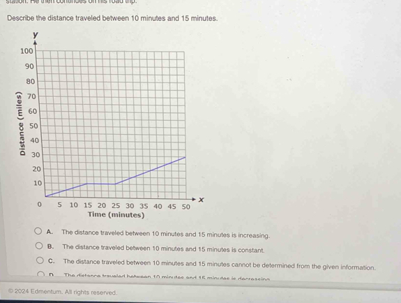 station. He then contndes on his road thp.
Describe the distance traveled between 10 minutes and 15 minutes.
)
A. The distance traveled between 10 minutes and 15 minutes is increasing.
B. The distance traveled between 10 minutes and 15 minutes is constant.
C. The distance traveled between 10 minutes and 15 minutes cannot be determined from the given information.
A The dietanca travaled hatwaan 10 minutae and 15 minutae is dacraseinn
© 2024 Edmentum. All rights reserved.