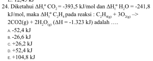 Diketahui △ H_i^((circ)CO_2)=-393,5kJ /mol dan △ H_i^((circ)H_2)O=-241,8
kJ/mol, maka △ H_i^((circ)C_2)H_4 pada reaksi : C_2H_4(g)+3O_2(g)to
2CO2(g)+2H_2O_(g)(△ H=-1.323kJ) adalah …
A. -52,4 kJ
B. -26,6 kJ
c. +26,2 kJ
D. +52,4 kJ
E. +104,8 kJ