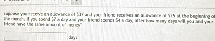 Suppose you receive an allowance of $37 and your friend receives an allowance of $25 at the beginning of 
the month. If you spend $7 a day and your friend spends $4 a day, after how many days will you and your 
friend have the same amount of money?
□° lays