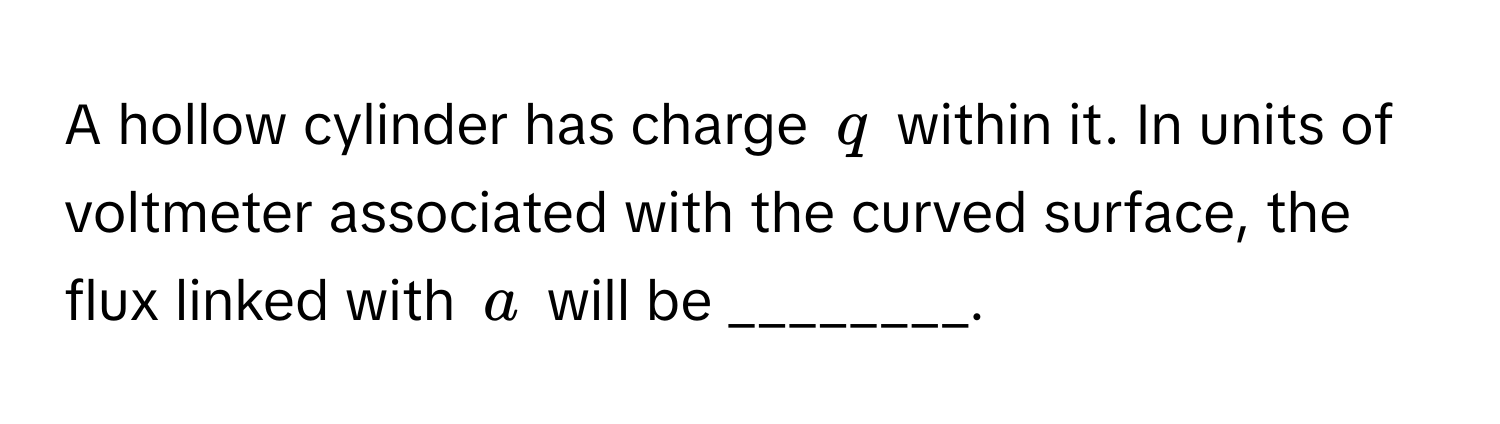 A hollow cylinder has charge $q$ within it. In units of voltmeter associated with the curved surface, the flux linked with $a$ will be ________.