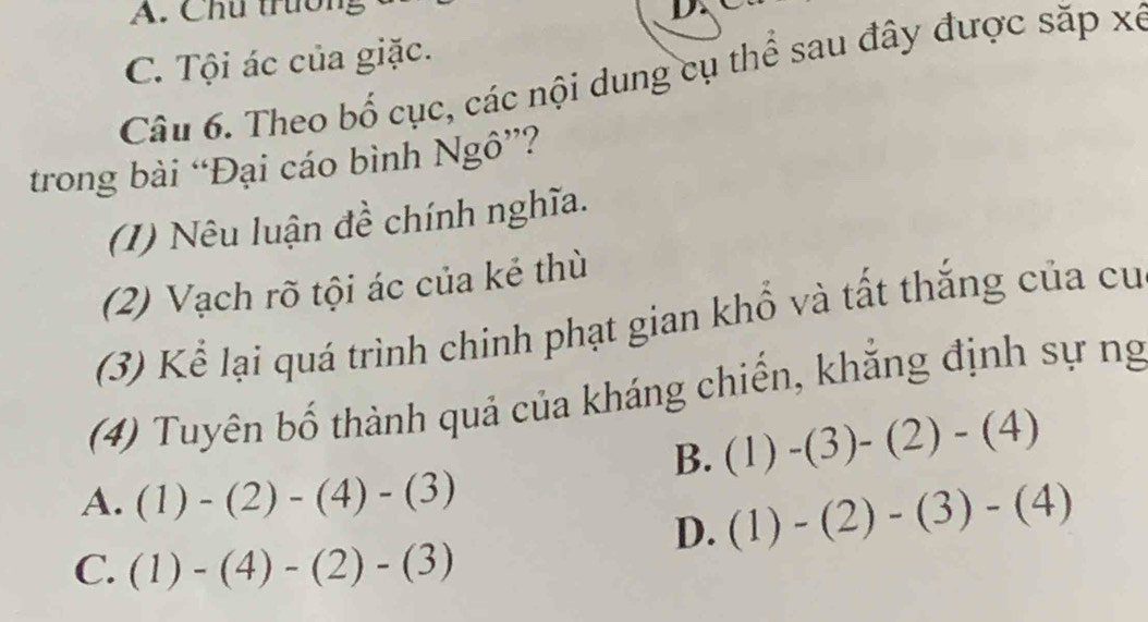 A. Chú trường
L
C. Tội ác của giặc.
Câu 6. Theo bố cục, các nội dung cụ thể sau đây được săp xé
trong bài “Đại cáo bình Ngô”?
(1) Nêu luận đề chính nghĩa.
(2) Vạch rõ tội ác của kẻ thù
(3) Kể lại quá trình chinh phạt gian khổ và tất thắng của cư
(4) Tuyên bố thành quả của kháng chiến, khẳng định sự ng
B. (1)-(3)-(2)-(4)
A. (1)-(2)-(4)-(3)
D. (1)-(2)-(3)-(4)
C. (1)-(4)-(2)-(3)