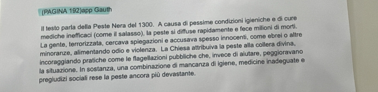 (PAGINA 192)app Gauth 
ll testo parla della Peste Nera del 1300. A causa di pessime condizioni igieniche e di cure 
mediche inefficaci (come il salasso), la peste si diffuse rapidamente e fece milioni di morti. 
La gente, terrorizzata, cercava spiegazioni e accusava spesso innocenti, come ebrei o altre 
minoranze, alimentando odio e violenza. La Chiesa attribuiva la peste alla collera divina, 
incoraggiando pratiche come le flagellazioni pubbliche che, invece di aiutare, peggioravano 
la situazione. In sostanza, una combinazione di mancanza di igiene, medicine inadeguate e 
pregiudizi sociali rese la peste ancora più devastante.