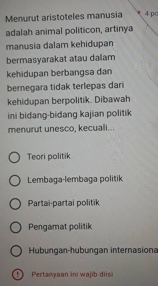 Menurut aristoteles manusia * 4 pc
adalah animal politicon, artinya
manusia dalam kehidupan
bermasyarakat atau dalam
kehidupan berbangsa dan
bernegara tidak terlepas dari
kehidupan berpolitik. Dibawah
ini bidang-bidang kajian politik
menurut unesco, kecuali...
Teori politik
Lembaga-lembaga politik
Partai-partai politik
Pengamat politik
Hubungan-hubungan internasiona
!) Pertanyaan ini wajib diisi