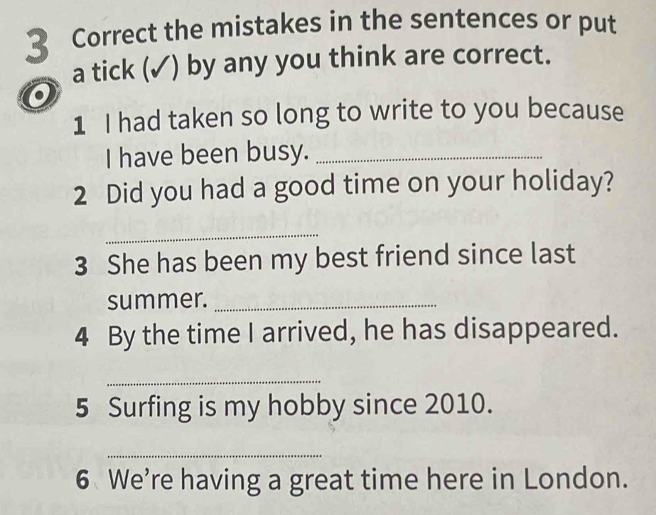 the mistakes in the sentences or put 
a tick (✓) by any you think are correct. 
o 
1 I had taken so long to write to you because 
I have been busy._ 
2 Did you had a good time on your holiday? 
_ 
3 She has been my best friend since last 
summer._ 
4 By the time I arrived, he has disappeared. 
_ 
5 Surfing is my hobby since 2010. 
_ 
6 We're having a great time here in London.