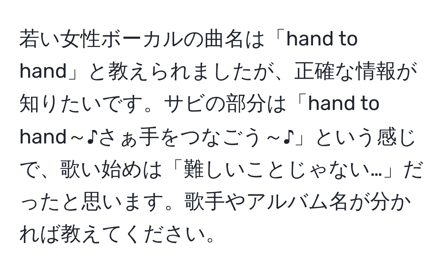 若い女性ボーカルの曲名は「hand to hand」と教えられましたが、正確な情報が知りたいです。サビの部分は「hand to hand～♪さぁ手をつなごう～♪」という感じで、歌い始めは「難しいことじゃない…」だったと思います。歌手やアルバム名が分かれば教えてください。