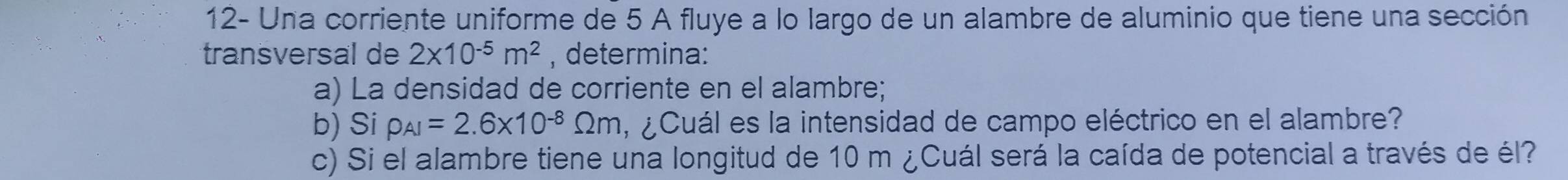 12- Una corriente uniforme de 5 A fluye a lo largo de un alambre de aluminio que tiene una sección 
transversal de 2* 10^(-5)m^2 , determina: 
a) La densidad de corriente en el alambre; 
b) Si rho _AI=2.6* 10^(-8)Omega m , ¿Cuál es la intensidad de campo eléctrico en el alambre? 
c) Si el alambre tiene una longitud de 10 m ¿Cuál será la caída de potencial a través de él?