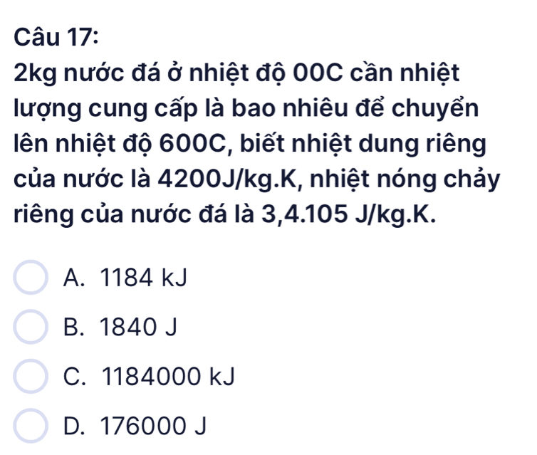 2kg nước đá ở nhiệt độ 00C cần nhiệt
lượng cung cấp là bao nhiêu để chuyển
lên nhiệt độ 600C, biết nhiệt dung riêng
của nước là 4200J/kg.K, nhiệt nóng chảy
riêng của nước đá là 3,4.105 J/kg.K.
A. 1184 kJ
B. 1840 J
C. 1184000 kJ
D. 176000 J