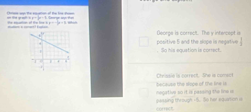 Chrissie says the equation of the line showm
on the graph is y=|x-5. George says that
the aquation of the line is y=- 1/2 x+5 Which
ntasteet is enevect? Explisin.
George is correct. The y intercept is
positive 5 and the slope is negative  1/2 
So his equation is correct.
Chrissie is correct. She is correct
because the slope of the line is
negative so it is passing the line is
passing through -5. So her equation is
correct.