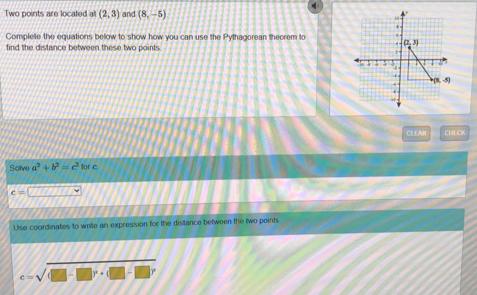 Two points are located at (2,3) and (8,-5)
Complete the equations below to show how you can use the Pythagorean theorem to
find the distance between these two points.
CLEAR CHECK
Solve a^2+b^2=c^2 for c.
c=
Use coordinates to write an expression for the distance between the two points
c=sqrt((□ -□ )^2)+(□ -□ )^2