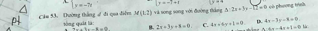 A beginarrayl y=-7tendarray.
beginarrayl y=-7+tendarray. (y=4
Câu 53. Đường thẳng đ đi qua điêm M(1:2) và song song với đường thắng △ :2x+3y-12=0 có phương trình
tổng quát là: là :
2x+3y-8=0. B. 2x+3y+8=0. C. 4x+6y+1=0. D. 4x-3y-8=0.
△ :6x-4x+1=0