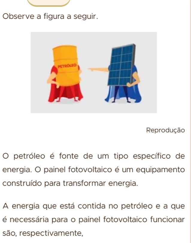 Observe a figura a seguir. 
Reprodução 
) petróleo é fonte de um tipo específico de 
energia. O painel fotovoltaico é um equipamento 
construído para transformar energia. 
A energia que está contida no petróleo e a que 
é necessária para o painel fotovoltaico funcionar 
são, respectivamente,