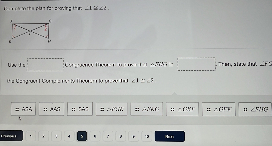 Complete the plan for proving that ∠ 1≌ ∠ 2. 
Use the □ □ Congruence Theorem to prove that △ FHG≌ □ .Then , state that ∠ FG
the Congruent Complements Theorem to prove that ∠ 1≌ ∠ 2.
ASA AAS SAS △ FGK △ FKG :: △ GKF :: △ GFK ∠ FHG
Previous 1 2 3 4 5 6 7 8 9 10 Next