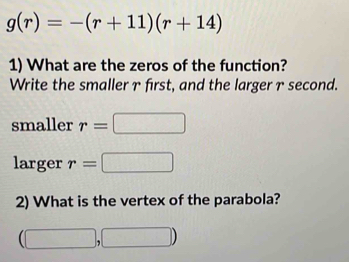 g(r)=-(r+11)(r+14)
1) What are the zeros of the function? 
Write the smaller γ first, and the larger γ second. 
smaller r=□
larger r=□
2) What is the vertex of the parabola?
(□ ,□ )