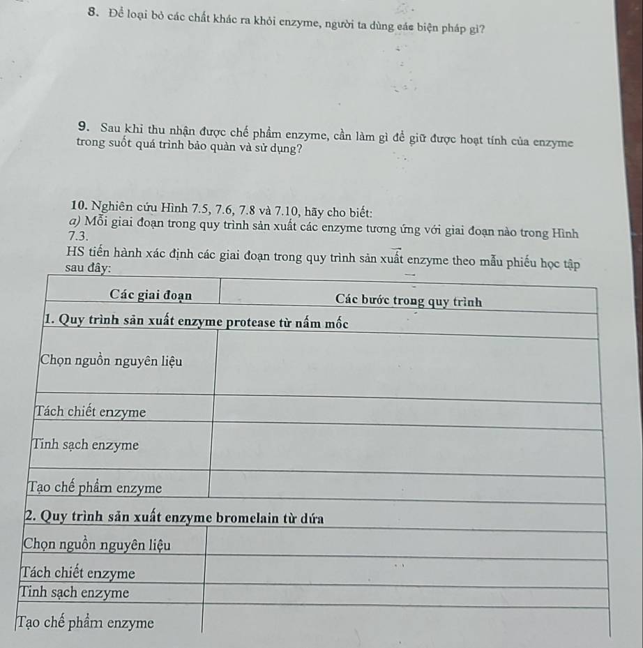 Để loại bỏ các chất khác ra khỏi enzyme, người ta dùng eác biện pháp gi? 
9. Sau khi thu nhận được chế phầm enzyme, cần làm gì để giữ được hoạt tính của enzyme 
trong suốt quá trình bảo quàn và sử dụng? 
10. Nghiên cứu Hình 7.5, 7.6, 7.8 và 7.10, hãy cho biết: 
a) Mỗi giai đoạn trong quy trình sản xuất các enzyme tương ứng với giai đoạn nào trong Hình
7.3. 
HS tiến hành xác định các giai đoạn trong quy trình sản xuất enzyme theo mẫ