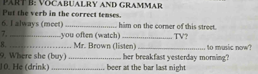 VOCABUALRY AND GRAMMAR 
Put the verb in the correct tenses. 
6. I always (meet) _him on the corner of this street. 
7._ 
you often (watch) _TV? 
8. _Mr. Brown (listen) _to music now? 
9. Where she (buy) _her breakfast yesterday morning? 
10. He (drink) _beer at the bar last night