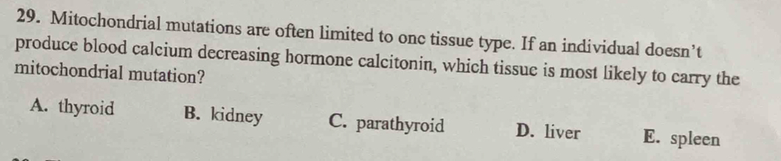 Mitochondrial mutations are often limited to onc tissue type. If an individual doesn’t
produce blood calcium decreasing hormone calcitonin, which tissue is most likely to carry the
mitochondrial mutation?
A. thyroid B. kidney C. parathyroid D. liver E. spleen