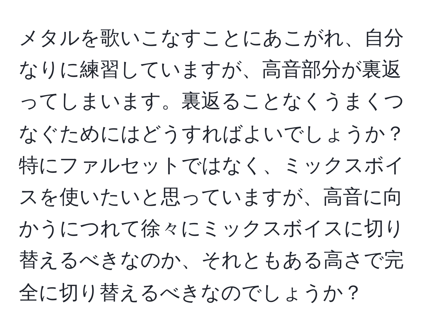 メタルを歌いこなすことにあこがれ、自分なりに練習していますが、高音部分が裏返ってしまいます。裏返ることなくうまくつなぐためにはどうすればよいでしょうか？特にファルセットではなく、ミックスボイスを使いたいと思っていますが、高音に向かうにつれて徐々にミックスボイスに切り替えるべきなのか、それともある高さで完全に切り替えるべきなのでしょうか？