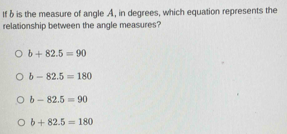 If b is the measure of angle A, in degrees, which equation represents the
relationship between the angle measures?
b+82.5=90
b-82.5=180
b-82.5=90
b+82.5=180