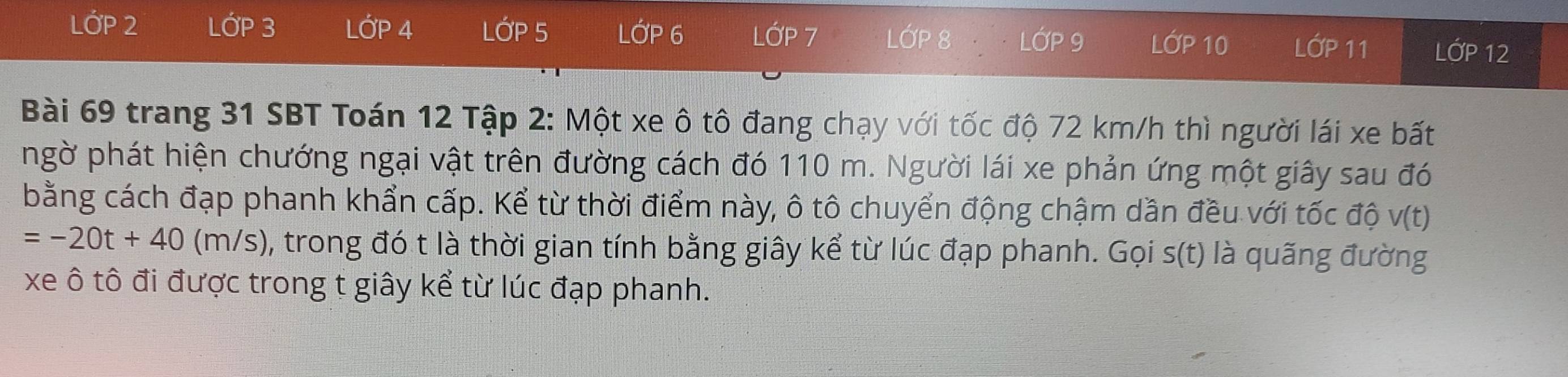 LỚP 2 LớP 3 LỚP 4 LớP 5 LỚP 6 LỚP 7 LỚP 8 LớP 9 LớP 10 LỚP 11 LỚP 12
Bài 69 trang 31 SBT Toán 12 Tập 2: Một xe ô tô đang chạy với tốc độ 72 km/h thì người lái xe bất 
ngờ phát hiện chướng ngại vật trên đường cách đó 110 m. Người lái xe phản ứng một giây sau đó 
bằng cách đạp phanh khẩn cấp. Kể từ thời điểm này, ô tô chuyển động chậm dần đều với tốc độ v(t)
=-20t+40(m/s) , trong đó t là thời gian tính bằng giây kể từ lúc đạp phanh. Gọi s(t) là quãng đường 
xe ô tô đi được trong t giây kể từ lúc đạp phanh.