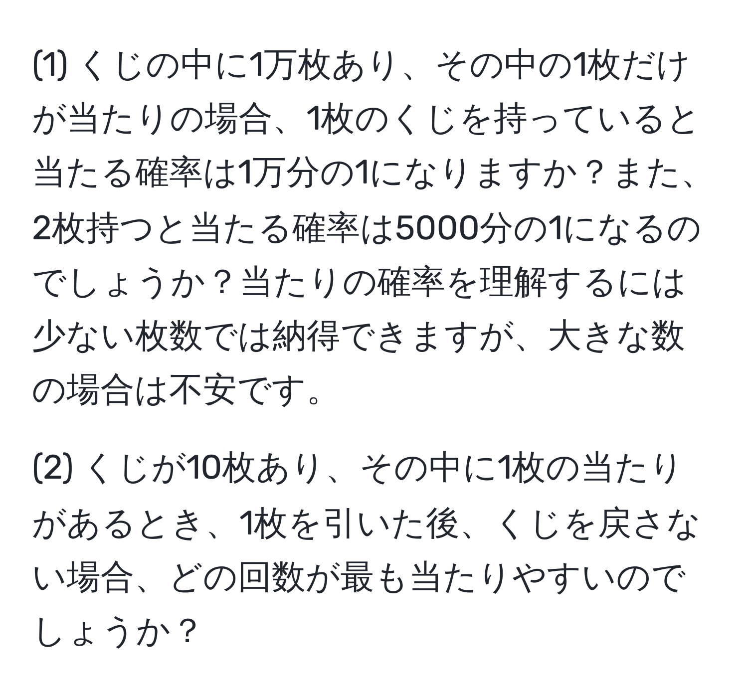 (1) くじの中に1万枚あり、その中の1枚だけが当たりの場合、1枚のくじを持っていると当たる確率は1万分の1になりますか？また、2枚持つと当たる確率は5000分の1になるのでしょうか？当たりの確率を理解するには少ない枚数では納得できますが、大きな数の場合は不安です。

(2) くじが10枚あり、その中に1枚の当たりがあるとき、1枚を引いた後、くじを戻さない場合、どの回数が最も当たりやすいのでしょうか？