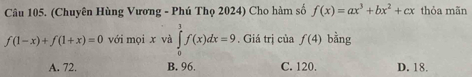 (Chuyên Hùng Vương - Phú Thọ 2024) Cho hàm số f(x)=ax^3+bx^2+cx thỏa mãn
f(1-x)+f(1+x)=0 với mọi x và ∈tlimits _0^3f(x)dx=9. Giá trị của f(4) bằng
A. 72. B. 96. C. 120. D. 18.