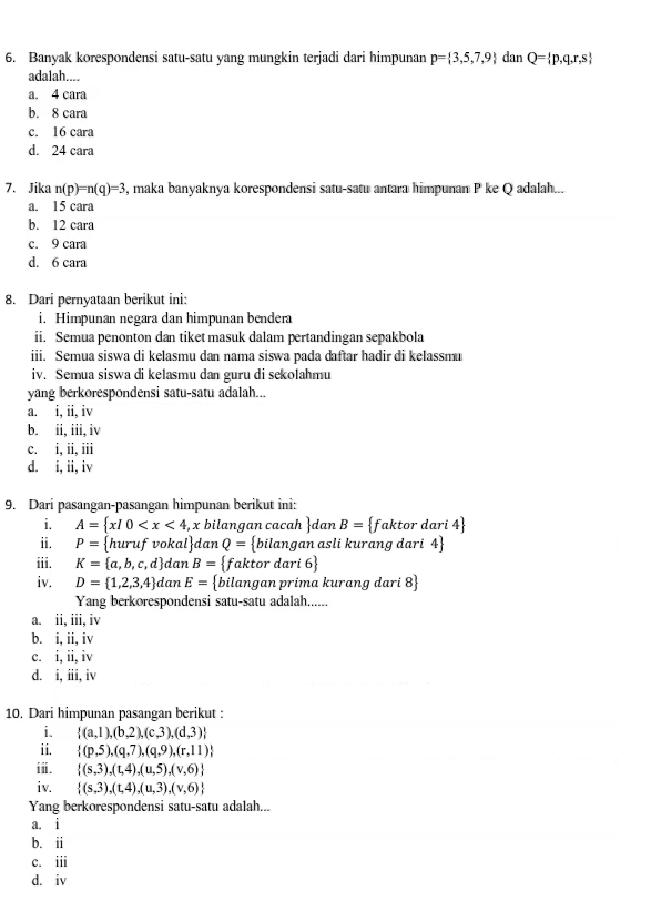 Banyak korespondensi satu-satu yang mungkin terjadi dari himpunan p= 3,5,7,9 dan Q= p,q,r,s
adalah....
a. 4 cara
b. 8 cara
c. 16 cara
d. 24 cara
7. Jika n(p)=n(q)=3 , maka banyaknya korespondensi satu-satu antara himpunan P ke Q adalah...
a. 15 cara
b. 12 cara
c. 9 cara
d. 6 cara
8. Dari pernyataan berikut ini:
i. Himpunan negara dan himpunan bendera
ii. Semua penonton dan tiket masuk dalam pertandingan sepakbola
iii. Semua siswa di kelasmu dan nama siswa pada daftar hadir di kelassmu
iv. Semua siswa di kelasmu dan guru di sekolahmu
yang berkorespondensi satu-satu adalah...
a. i, ii, iv
b. ii, iii, iv
c. i, ii, iii
d. i, ii, iv
9. Dari pasangan-pasangan himpunan berikut ini:
i. A= x|0 , x bilangan cacah dan B=  fakto r dari 4
ii. P= huruf  vokal danQ= bilangan asli kurang dari 4
iii. K= a,b,c,d dan B= faktor dari 6
iv. D= 1,2,3,4 dan E= bilangan prima kurang dari 8
Yang berkorespondensi satu-satu adalah......
a. ii,iii , iv
b. i,ii, iv
c. i,ii, iv
d. i,iii, iv
10. Dari himpunan pasangan berikut :
i.  (a,1),(b,2),(c,3),(d,3)
ii.  (p,5),(q,7),(q,9),(r,11)
iⅱ.  (s,3),(t,4),(u,5),(v,6)
iv.  (s,3),(t,4),(u,3),(v,6)
Yang berkorespondensi satu-satu adalah...
a. i
b. ii
c. ii
dàiv