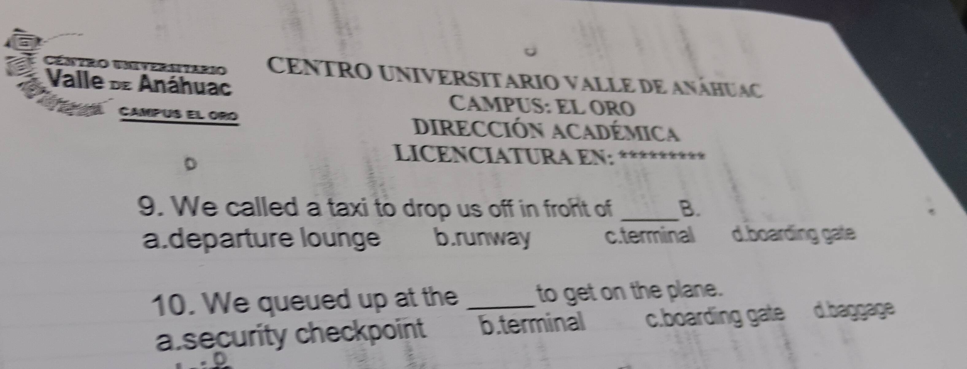 Céntro unveraitars CENTRO UNIVERSITARIO VALLE DE ANÁHUAC
Valle d Anáhuac
CAMPUS: EL ORQ
CAMPUS El ORO
DIRECCIÓN ACADÉMICa
LICENCIATURA EN:
9. We called a taxi to drop us off in froht of _B.
a.departure lounge b.runway c.terminal d.boarding gate
10. We queued up at the _to get on the plane.
a security checkpoint b.terminal c.boarding gate d.baggage