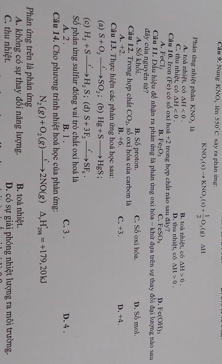 Nung KNO_3 lên 550°C xảy ra phản ứng:
KNO_3(s)to KNO_2(s)+ 1/2 O_2(g)△ H
Phản ứng nhiệt phân KNO_3 là
A. toả nhiệt, có △ H<0. B. toả nhiệt, có △ H>0.
C. thu nhiệt, có △ H<0. D. thu nhiệt, có △ H>0.
Câu 10. Iron (Fe) có số oxi hoá +2 trong hợp chất nào sau đây?
A. FeCl_3 D. Fe(OH)₃
B. Fe_2O_3 FeSO_4
C.
Câu 11. Dấu hiệu để nhận ra phản ứng là phản ứng oxi hóa - khử dựa trên sự thay đổi đại lượng nào sau
đây của nguyên tử?
A. Số khối. B. Số proton. C. Shat O oxi hóa. D. Số mol.
Câu 12. Trong hợp chất CO_2 , số oxi hóa của carbon là
A. +2 C. +3. D. +4.
B. +6.
Câu 13. Thực hiện các phản ứng hoá học sau:
(a) S+O_2xrightarrow t^(·)SO_2 : (b) Hg+Sto HgS;
(c) H_2+Sxrightarrow t°H_2S; (d) S+3F_2xrightarrow t'SF_6.
Số phản ứng sulfur đóng vai trò chất oxi hoá là
A. 2 . B. 1 . C. 3 . D. 4 .
Câu 14. Cho phương trình nhiệt hoá học của phản ứng:
N_2(g)+O_2(g)xrightarrow t2NO(g) △ _rH_(298)°=+179,20kJ
Phản ứng trên là phản ứng
A. không có sự thay đổi năng lượng.  B. toả nhiệt.
C. thu nhiệt. D. có sự giải phóng nhiệt lượng ra môi trường.