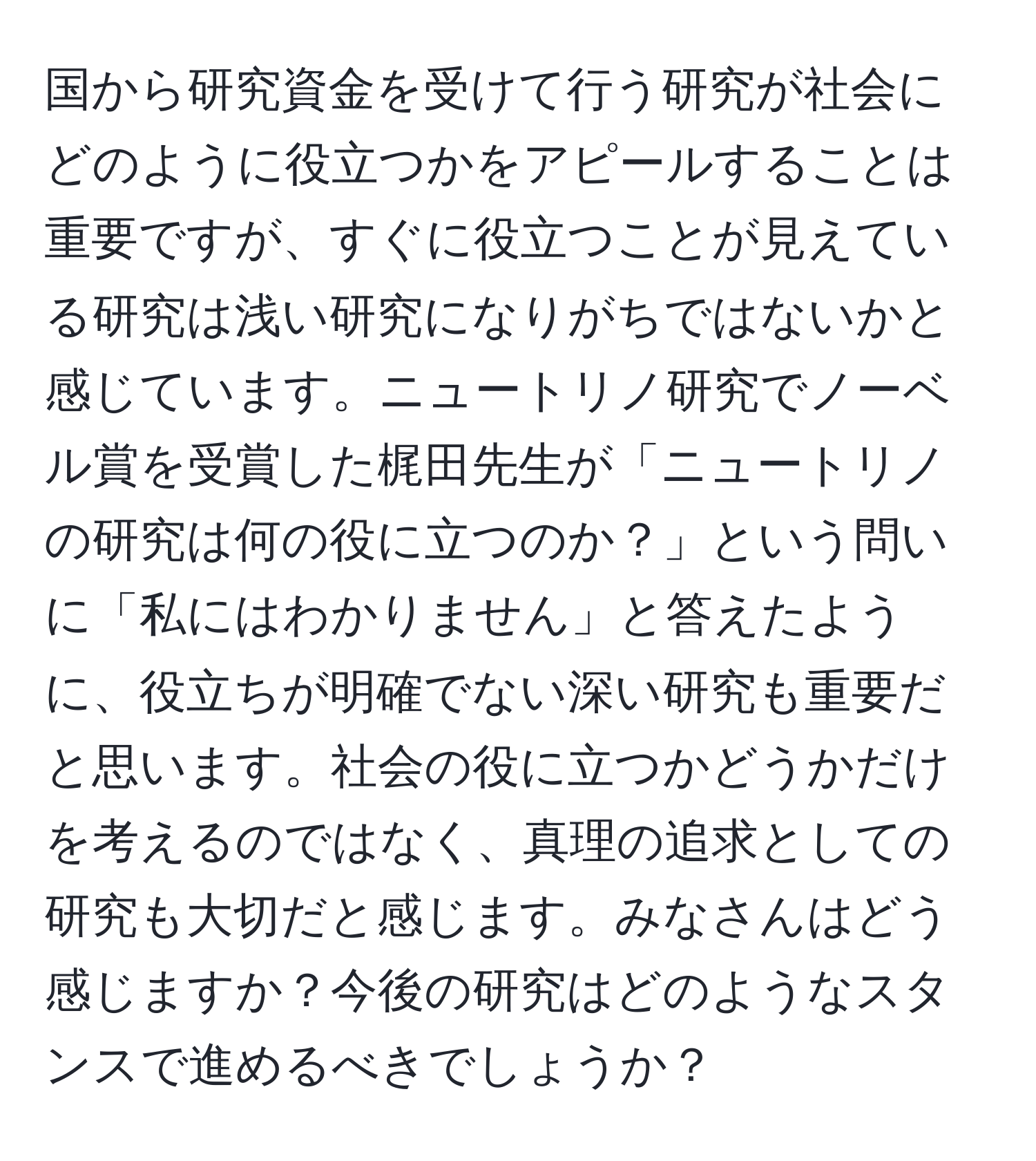 国から研究資金を受けて行う研究が社会にどのように役立つかをアピールすることは重要ですが、すぐに役立つことが見えている研究は浅い研究になりがちではないかと感じています。ニュートリノ研究でノーベル賞を受賞した梶田先生が「ニュートリノの研究は何の役に立つのか？」という問いに「私にはわかりません」と答えたように、役立ちが明確でない深い研究も重要だと思います。社会の役に立つかどうかだけを考えるのではなく、真理の追求としての研究も大切だと感じます。みなさんはどう感じますか？今後の研究はどのようなスタンスで進めるべきでしょうか？