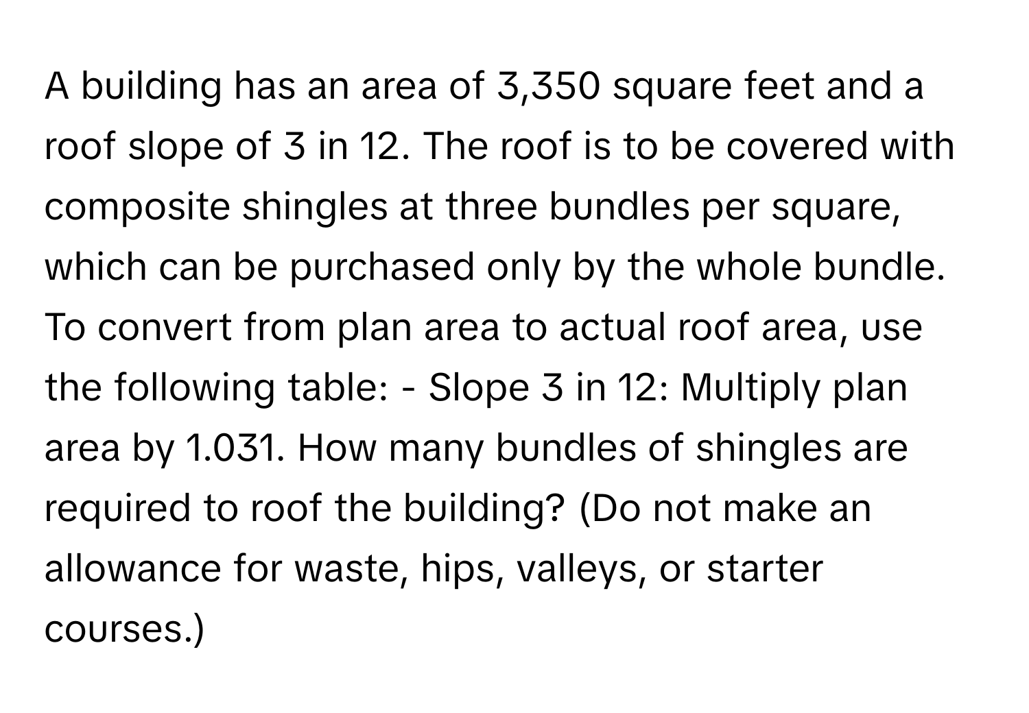 A building has an area of 3,350 square feet and a roof slope of 3 in 12. The roof is to be covered with composite shingles at three bundles per square, which can be purchased only by the whole bundle. To convert from plan area to actual roof area, use the following table: - Slope 3 in 12: Multiply plan area by 1.031. How many bundles of shingles are required to roof the building? (Do not make an allowance for waste, hips, valleys, or starter courses.)